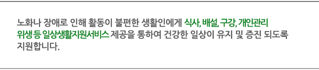 노화나 장애로 인해 활동이 불편한 생활인에게 식사, 배설, 구강, 개인관리위생 등 일상생활지원서비스 제공을 통하여 건강한 일상이 유지 및 증진 되도록 지원합니다. 