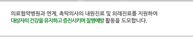 의료협약병원과 연계, 촉탁의사의 내원진료 및 외래진료를 지원하여 대상자의 건강을 유지하고 증진시키며 질병예방 활동을 도모합니다.