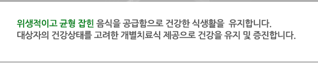 위생적이고 균형 잡힌 음식을 공급함으로 건강한 식생활을  유지합니다. 대상자의 건강상태를 고려한 개별치료식 제공으로 건강을 유지 및 증진합니다.