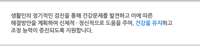 생활인의 정기적인 검진을 통해 건강문제를 발견하고 이에 따른 해결방안을 계획하여 신체적 · 정신적으로 도움을 주며, 건강을 유지하고 조정 능력이 증진되도록 지원합니다.