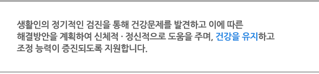 생활인의 정기적인 검진을 통해 건강문제를 발견하고 이에 따른 해결방안을 계획하여 신체적 · 정신적으로 도움을 주며, 건강을 유지하고 조정 능력이 증진되도록 지원합니다. 